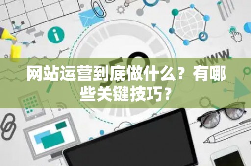 网站运营到底做什么？有哪些关键技巧？