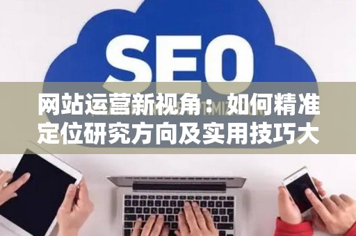 网站运营新视角：如何精准定位研究方向及实用技巧大放送